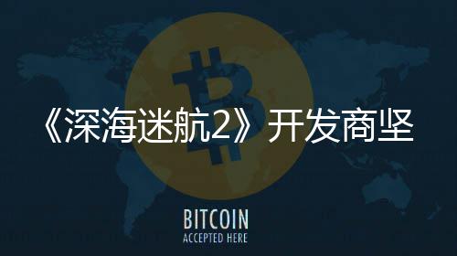 没有海迷航2自己深使用生成式A发商坚称开